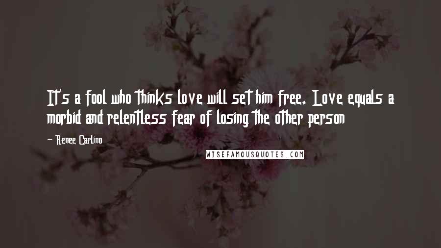 Renee Carlino Quotes: It's a fool who thinks love will set him free. Love equals a morbid and relentless fear of losing the other person