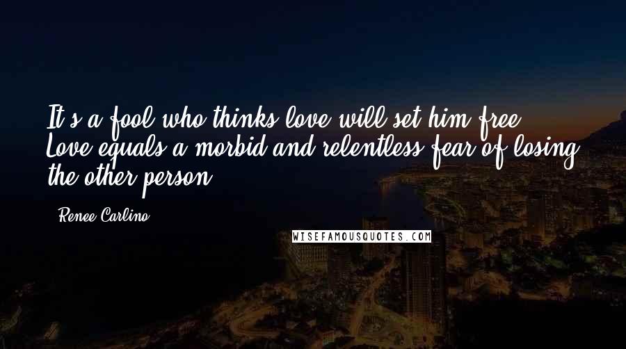 Renee Carlino Quotes: It's a fool who thinks love will set him free. Love equals a morbid and relentless fear of losing the other person