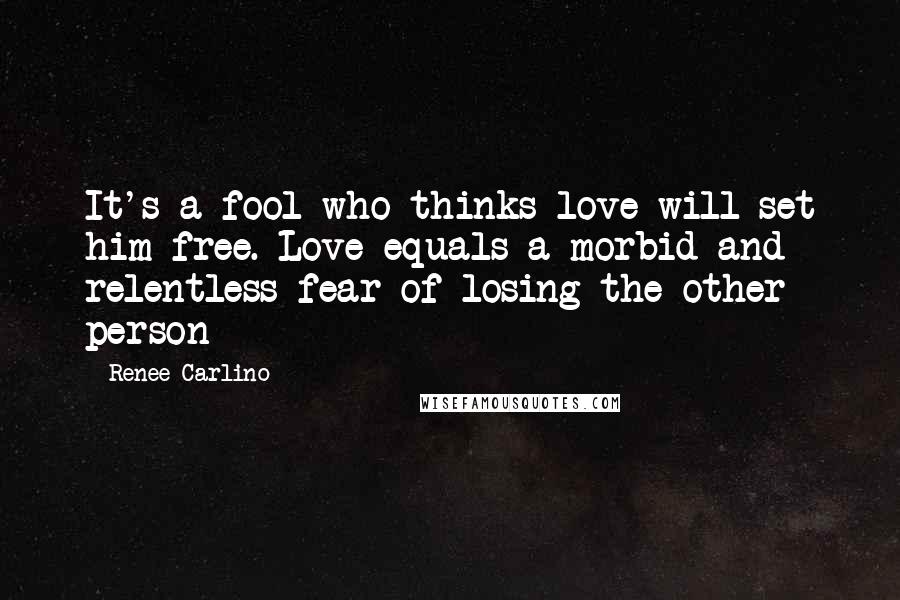 Renee Carlino Quotes: It's a fool who thinks love will set him free. Love equals a morbid and relentless fear of losing the other person