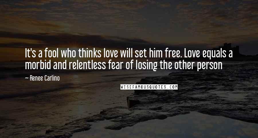 Renee Carlino Quotes: It's a fool who thinks love will set him free. Love equals a morbid and relentless fear of losing the other person