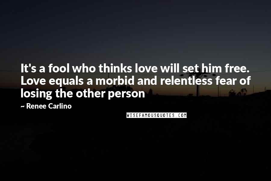 Renee Carlino Quotes: It's a fool who thinks love will set him free. Love equals a morbid and relentless fear of losing the other person