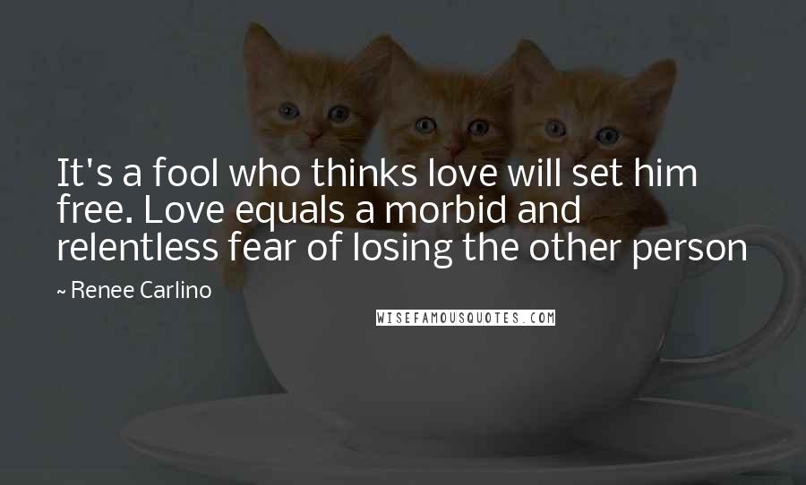 Renee Carlino Quotes: It's a fool who thinks love will set him free. Love equals a morbid and relentless fear of losing the other person