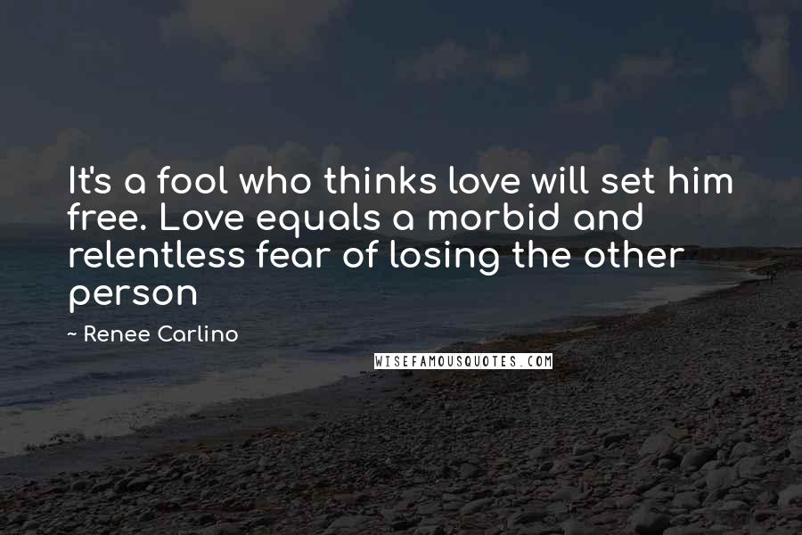 Renee Carlino Quotes: It's a fool who thinks love will set him free. Love equals a morbid and relentless fear of losing the other person