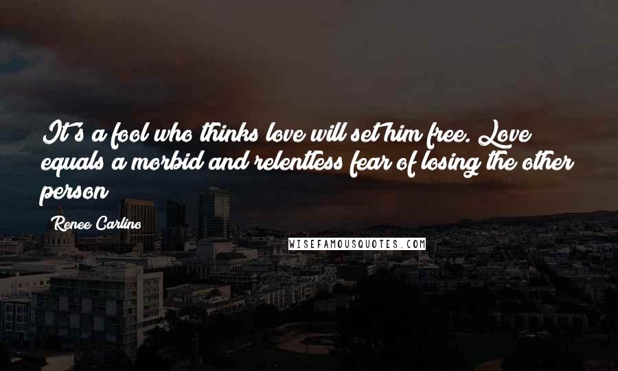 Renee Carlino Quotes: It's a fool who thinks love will set him free. Love equals a morbid and relentless fear of losing the other person