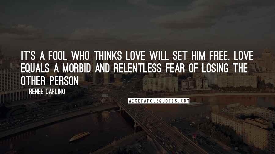 Renee Carlino Quotes: It's a fool who thinks love will set him free. Love equals a morbid and relentless fear of losing the other person