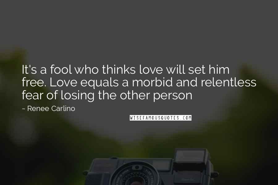 Renee Carlino Quotes: It's a fool who thinks love will set him free. Love equals a morbid and relentless fear of losing the other person