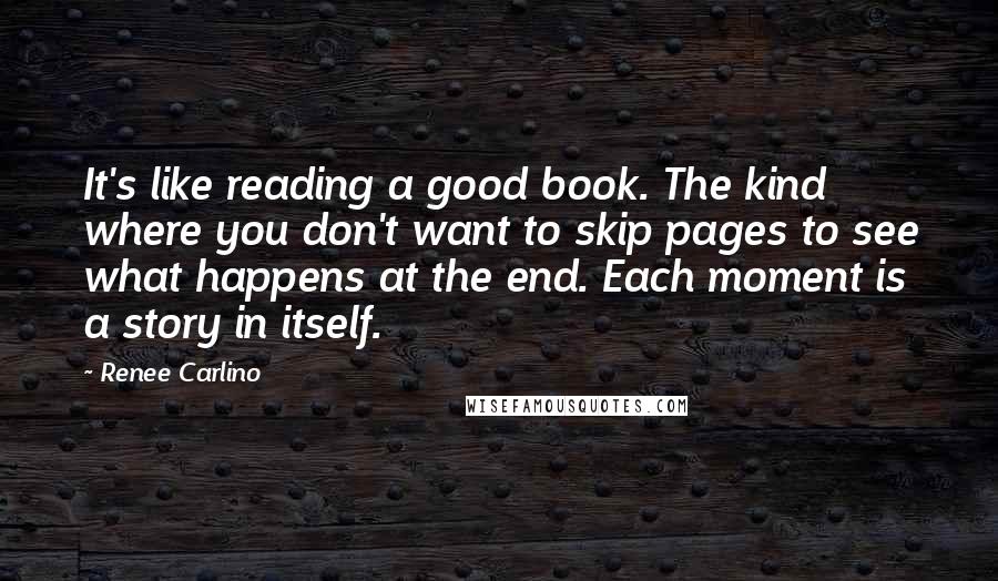 Renee Carlino Quotes: It's like reading a good book. The kind where you don't want to skip pages to see what happens at the end. Each moment is a story in itself.