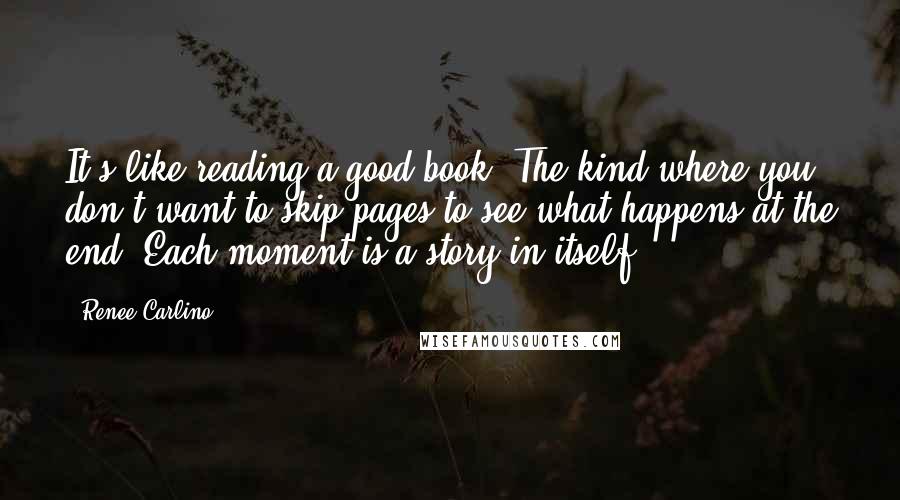 Renee Carlino Quotes: It's like reading a good book. The kind where you don't want to skip pages to see what happens at the end. Each moment is a story in itself.