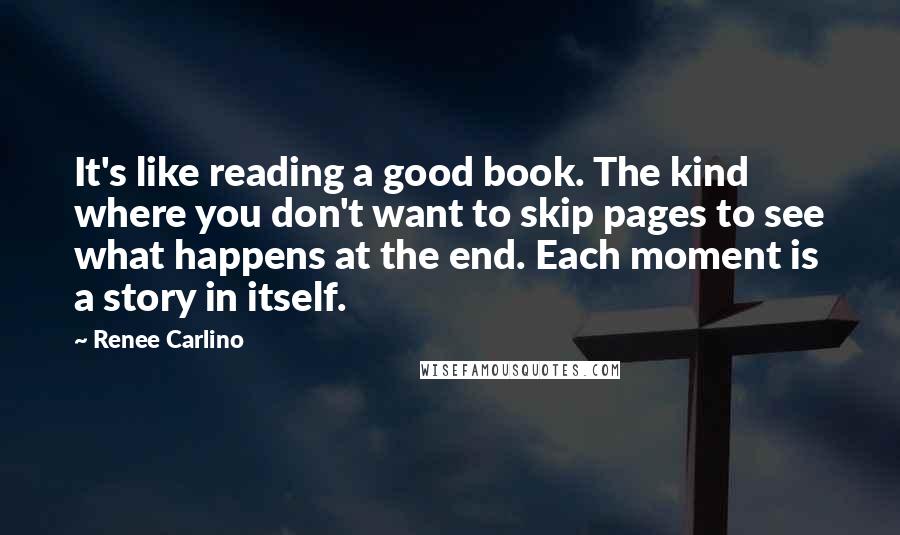 Renee Carlino Quotes: It's like reading a good book. The kind where you don't want to skip pages to see what happens at the end. Each moment is a story in itself.