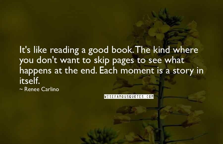 Renee Carlino Quotes: It's like reading a good book. The kind where you don't want to skip pages to see what happens at the end. Each moment is a story in itself.