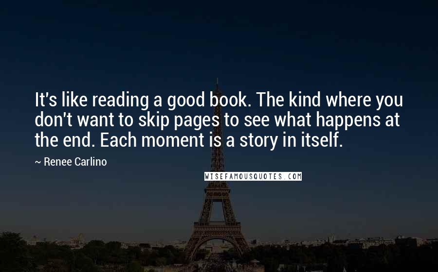 Renee Carlino Quotes: It's like reading a good book. The kind where you don't want to skip pages to see what happens at the end. Each moment is a story in itself.