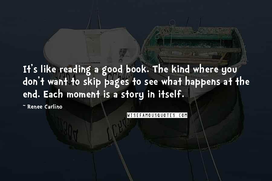 Renee Carlino Quotes: It's like reading a good book. The kind where you don't want to skip pages to see what happens at the end. Each moment is a story in itself.