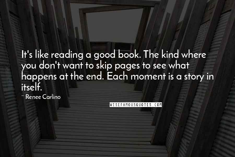 Renee Carlino Quotes: It's like reading a good book. The kind where you don't want to skip pages to see what happens at the end. Each moment is a story in itself.