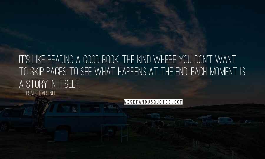 Renee Carlino Quotes: It's like reading a good book. The kind where you don't want to skip pages to see what happens at the end. Each moment is a story in itself.