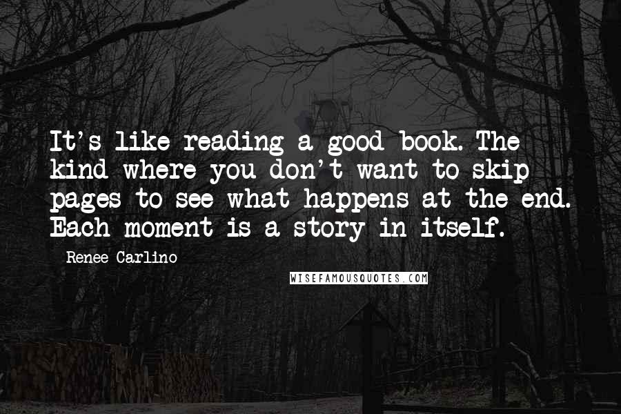 Renee Carlino Quotes: It's like reading a good book. The kind where you don't want to skip pages to see what happens at the end. Each moment is a story in itself.