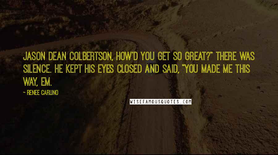 Renee Carlino Quotes: Jason Dean Colbertson, how'd you get so great?" There was silence. He kept his eyes closed and said, "You made me this way, Em.