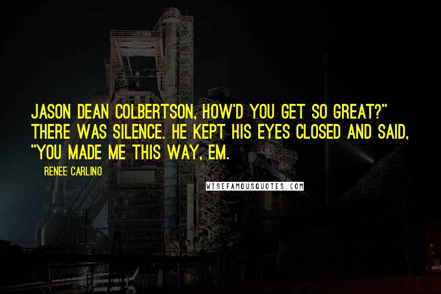 Renee Carlino Quotes: Jason Dean Colbertson, how'd you get so great?" There was silence. He kept his eyes closed and said, "You made me this way, Em.