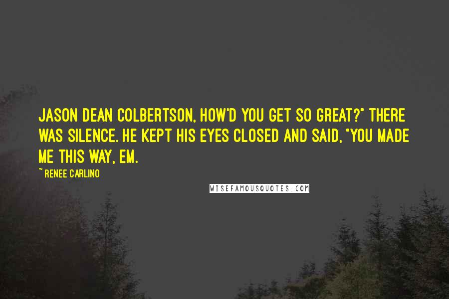 Renee Carlino Quotes: Jason Dean Colbertson, how'd you get so great?" There was silence. He kept his eyes closed and said, "You made me this way, Em.