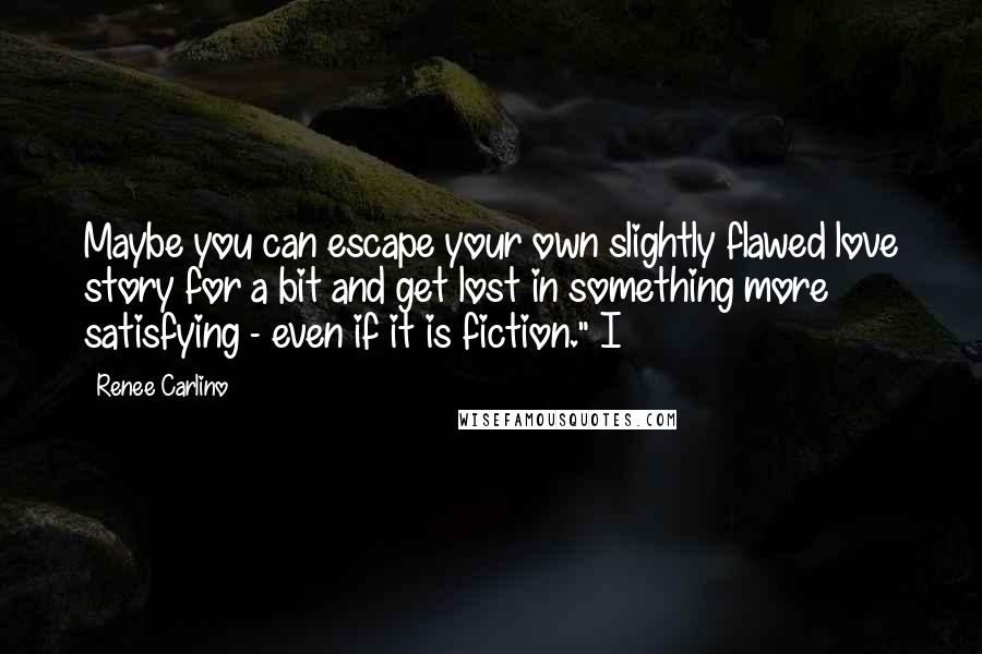 Renee Carlino Quotes: Maybe you can escape your own slightly flawed love story for a bit and get lost in something more satisfying - even if it is fiction." I