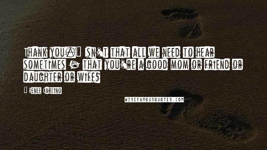 Renee Carlino Quotes: Thank you." Isn't that all we need to hear sometimes - that you're a good mom or friend or daughter or wife?