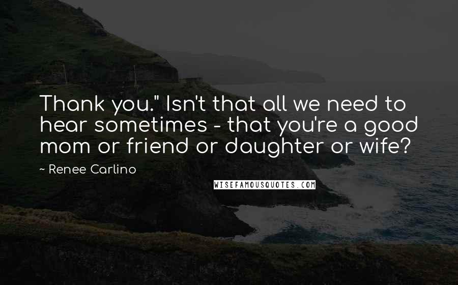 Renee Carlino Quotes: Thank you." Isn't that all we need to hear sometimes - that you're a good mom or friend or daughter or wife?