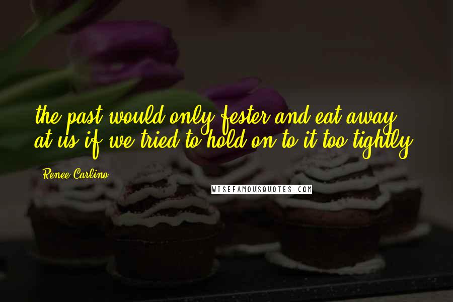 Renee Carlino Quotes: the past would only fester and eat away at us if we tried to hold on to it too tightly.