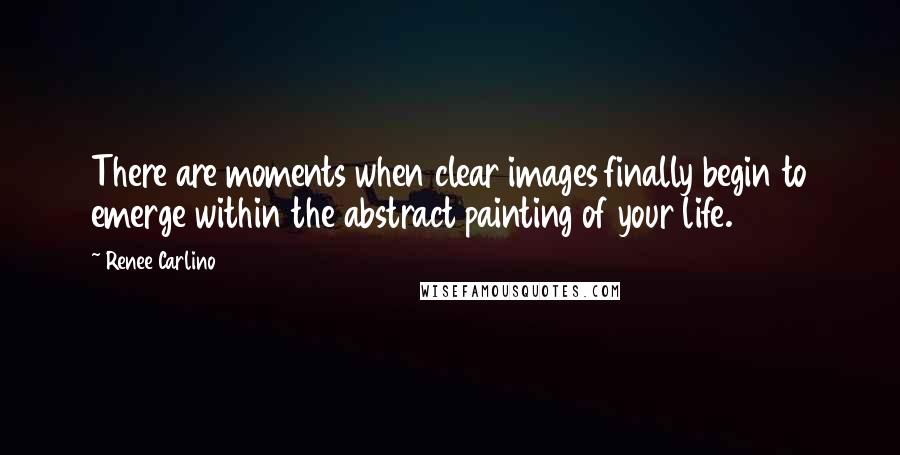 Renee Carlino Quotes: There are moments when clear images finally begin to emerge within the abstract painting of your life.