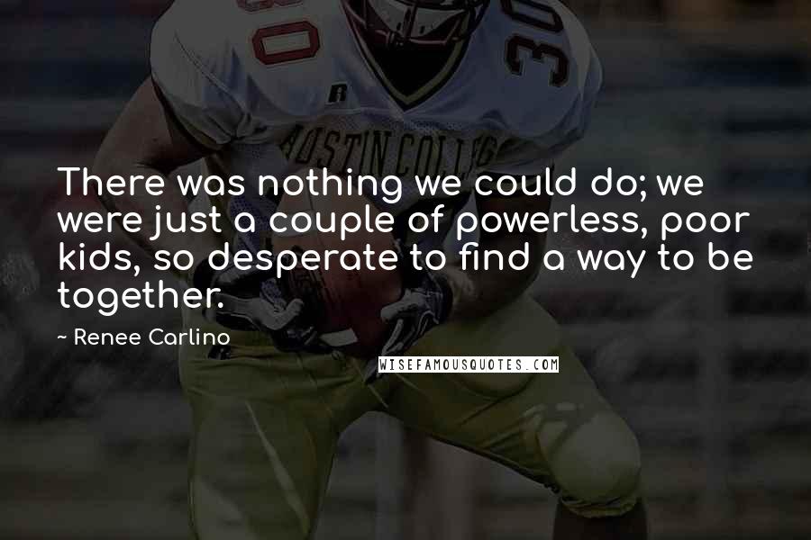 Renee Carlino Quotes: There was nothing we could do; we were just a couple of powerless, poor kids, so desperate to find a way to be together.