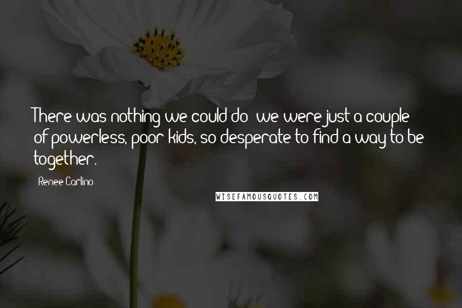 Renee Carlino Quotes: There was nothing we could do; we were just a couple of powerless, poor kids, so desperate to find a way to be together.