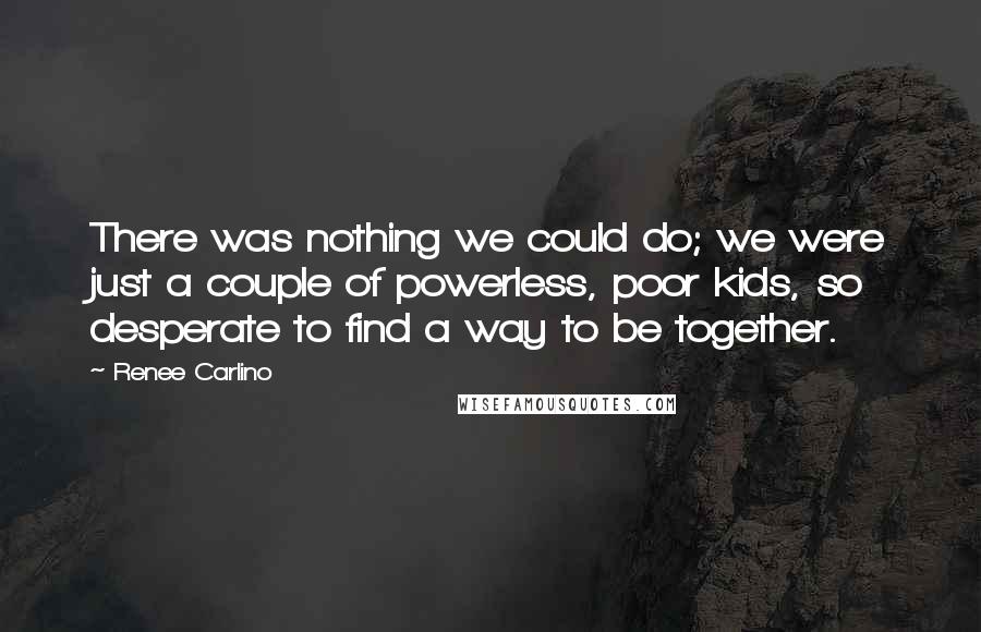 Renee Carlino Quotes: There was nothing we could do; we were just a couple of powerless, poor kids, so desperate to find a way to be together.