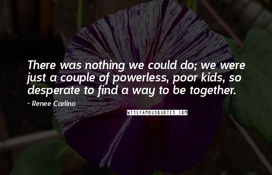 Renee Carlino Quotes: There was nothing we could do; we were just a couple of powerless, poor kids, so desperate to find a way to be together.