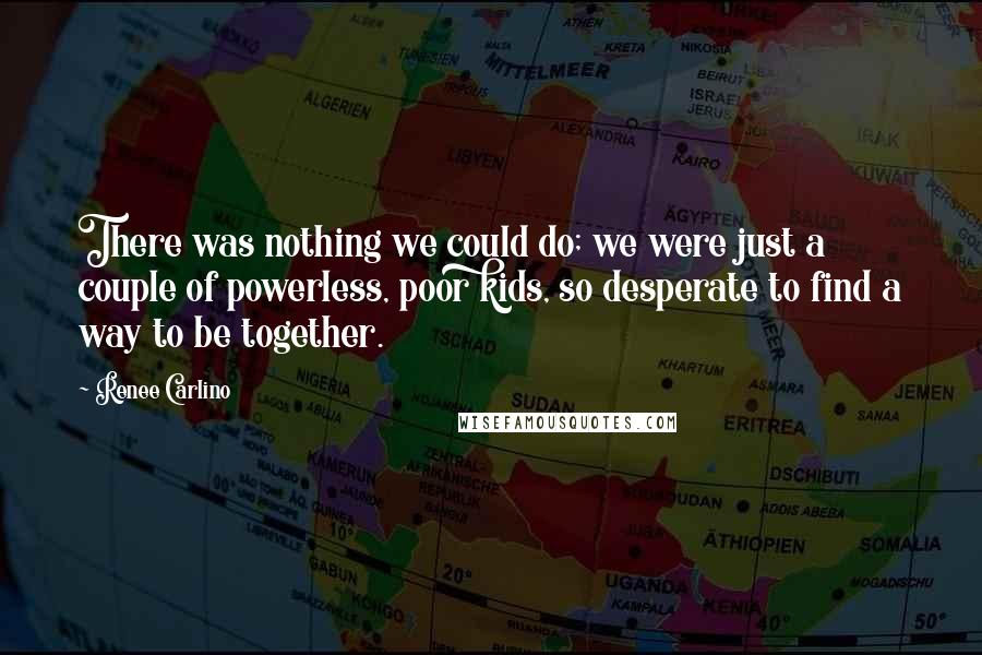 Renee Carlino Quotes: There was nothing we could do; we were just a couple of powerless, poor kids, so desperate to find a way to be together.