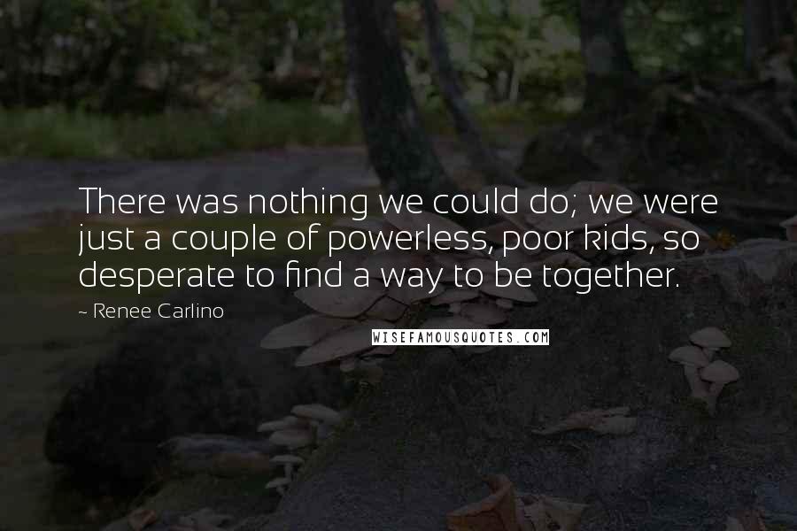 Renee Carlino Quotes: There was nothing we could do; we were just a couple of powerless, poor kids, so desperate to find a way to be together.