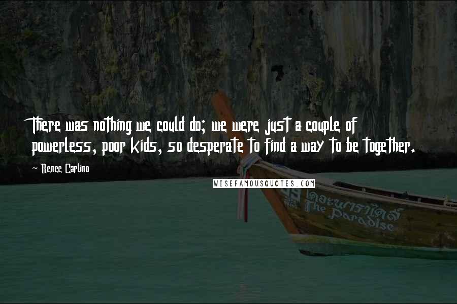 Renee Carlino Quotes: There was nothing we could do; we were just a couple of powerless, poor kids, so desperate to find a way to be together.