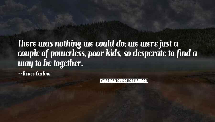 Renee Carlino Quotes: There was nothing we could do; we were just a couple of powerless, poor kids, so desperate to find a way to be together.