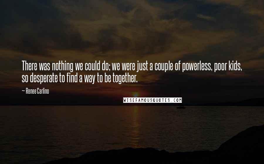 Renee Carlino Quotes: There was nothing we could do; we were just a couple of powerless, poor kids, so desperate to find a way to be together.