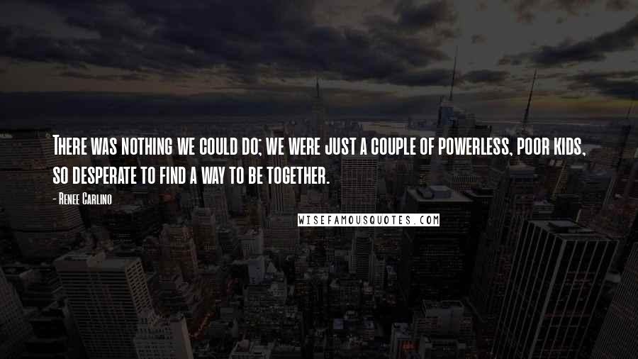 Renee Carlino Quotes: There was nothing we could do; we were just a couple of powerless, poor kids, so desperate to find a way to be together.