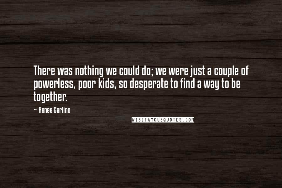 Renee Carlino Quotes: There was nothing we could do; we were just a couple of powerless, poor kids, so desperate to find a way to be together.
