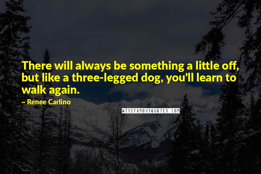 Renee Carlino Quotes: There will always be something a little off, but like a three-legged dog, you'll learn to walk again.