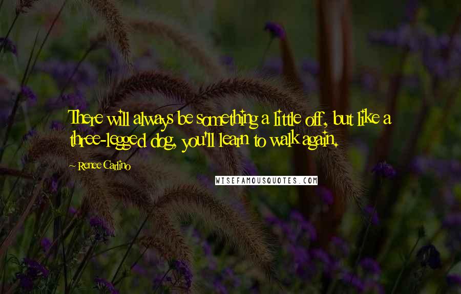 Renee Carlino Quotes: There will always be something a little off, but like a three-legged dog, you'll learn to walk again.