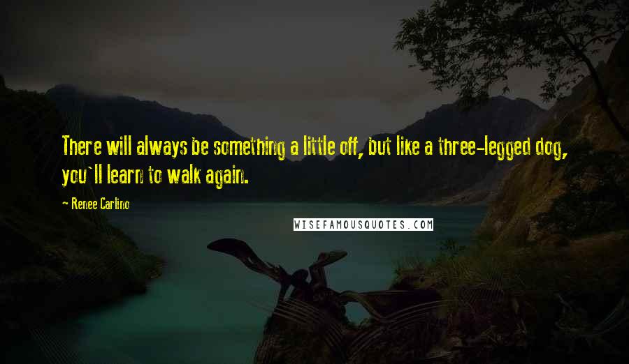 Renee Carlino Quotes: There will always be something a little off, but like a three-legged dog, you'll learn to walk again.