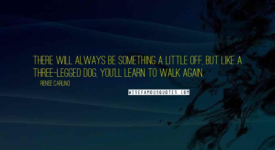 Renee Carlino Quotes: There will always be something a little off, but like a three-legged dog, you'll learn to walk again.