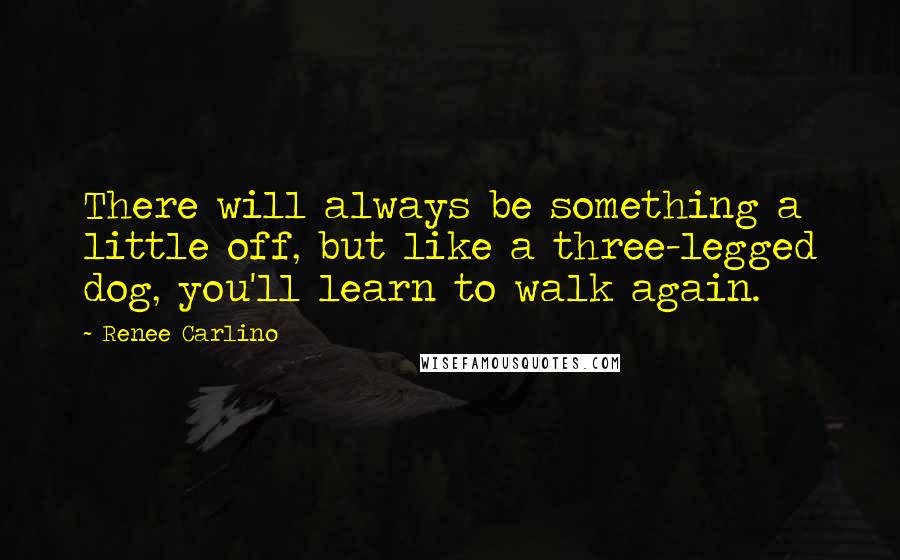 Renee Carlino Quotes: There will always be something a little off, but like a three-legged dog, you'll learn to walk again.