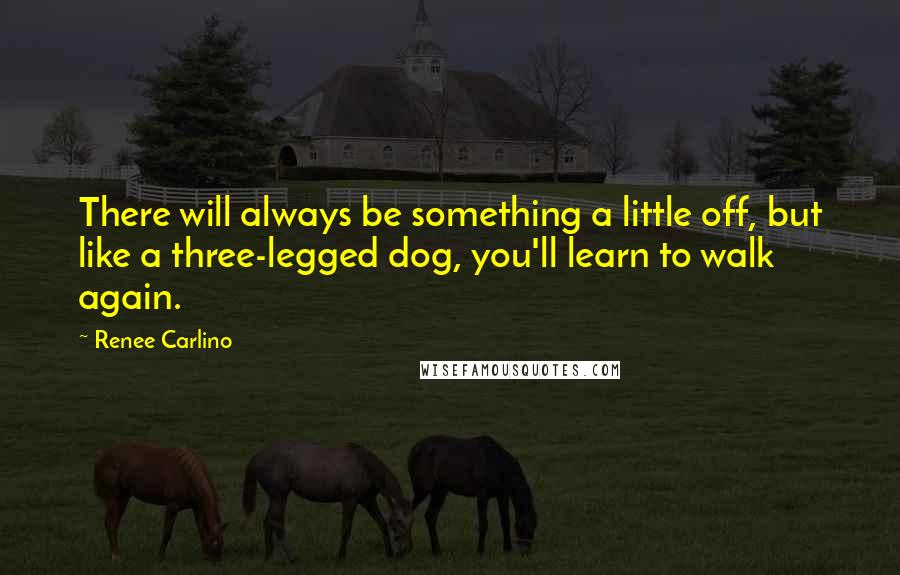 Renee Carlino Quotes: There will always be something a little off, but like a three-legged dog, you'll learn to walk again.