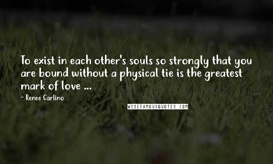 Renee Carlino Quotes: To exist in each other's souls so strongly that you are bound without a physical tie is the greatest mark of love ...