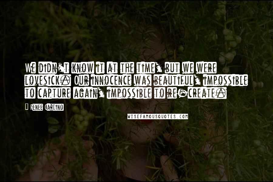 Renee Carlino Quotes: We didn't know it at the time, but we were lovesick. Our innocence was beautiful, impossible to capture again, impossible to re-create.