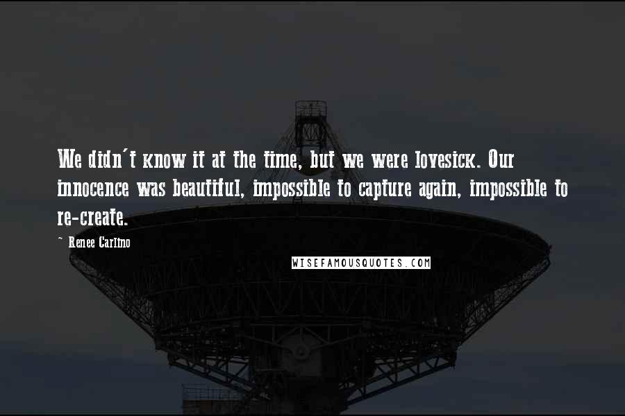 Renee Carlino Quotes: We didn't know it at the time, but we were lovesick. Our innocence was beautiful, impossible to capture again, impossible to re-create.