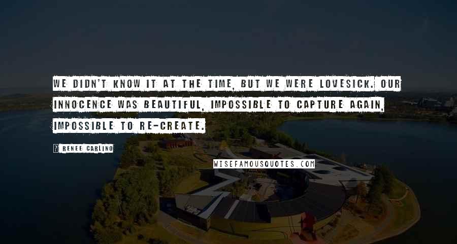 Renee Carlino Quotes: We didn't know it at the time, but we were lovesick. Our innocence was beautiful, impossible to capture again, impossible to re-create.