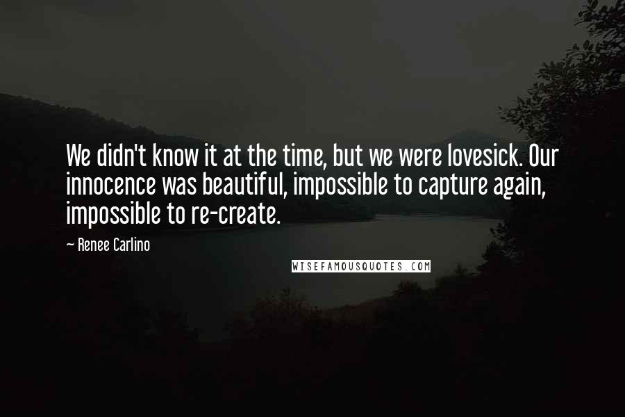 Renee Carlino Quotes: We didn't know it at the time, but we were lovesick. Our innocence was beautiful, impossible to capture again, impossible to re-create.