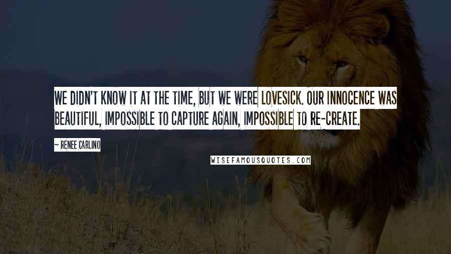 Renee Carlino Quotes: We didn't know it at the time, but we were lovesick. Our innocence was beautiful, impossible to capture again, impossible to re-create.